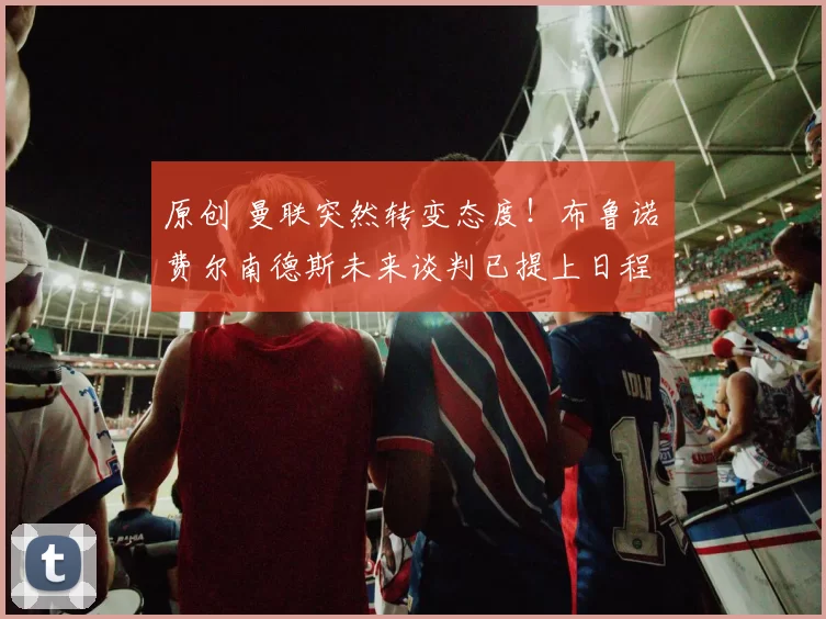 原创 曼联突然转变态度！布鲁诺・费尔南德斯未来谈判已提上日程