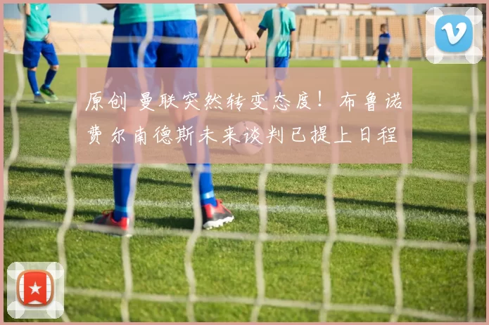 原创 曼联突然转变态度！布鲁诺・费尔南德斯未来谈判已提上日程