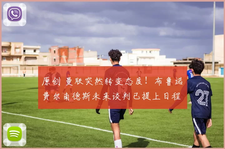 原创 曼联突然转变态度！布鲁诺・费尔南德斯未来谈判已提上日程