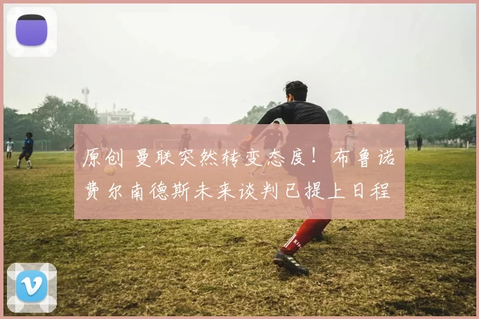 原创 曼联突然转变态度！布鲁诺・费尔南德斯未来谈判已提上日程