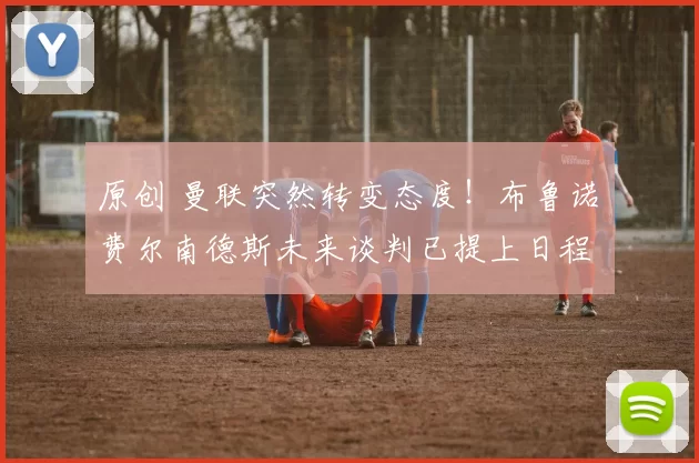 原创 曼联突然转变态度！布鲁诺・费尔南德斯未来谈判已提上日程