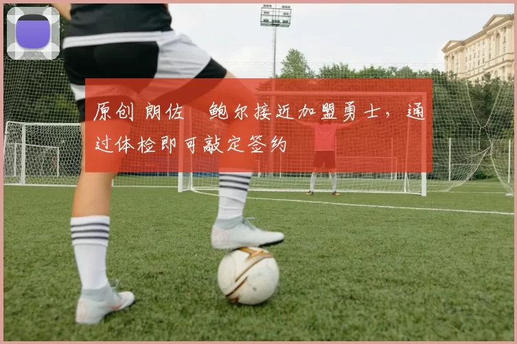 原创 朗佐・鲍尔接近加盟勇士，通过体检即可敲定签约