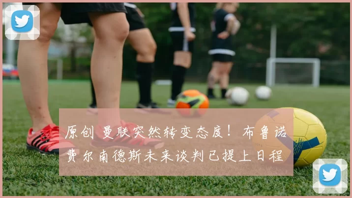 原创 曼联突然转变态度!布鲁诺・费尔南德斯未来谈判已提上日程