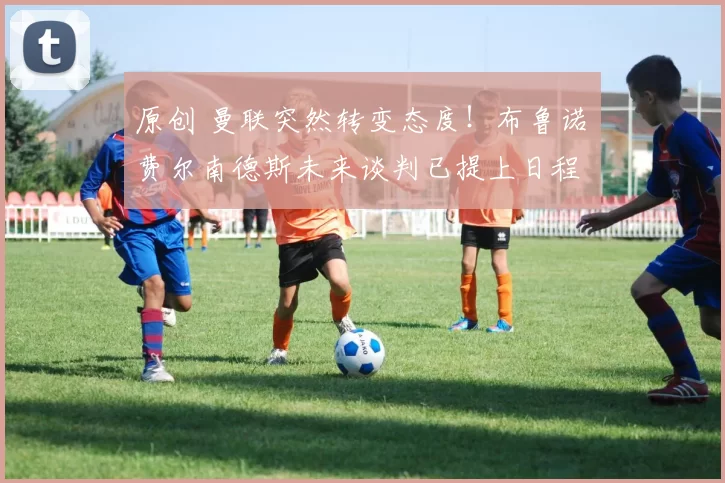 原创 曼联突然转变态度！布鲁诺・费尔南德斯未来谈判已提上日程