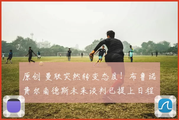 原创 曼联突然转变态度！布鲁诺・费尔南德斯未来谈判已提上日程