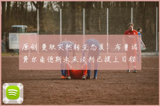 原创 曼联突然转变态度！布鲁诺・费尔南德斯未来谈判已提上日程