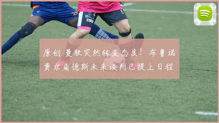 原创 曼联突然转变态度！布鲁诺・费尔南德斯未来谈判已提上日程