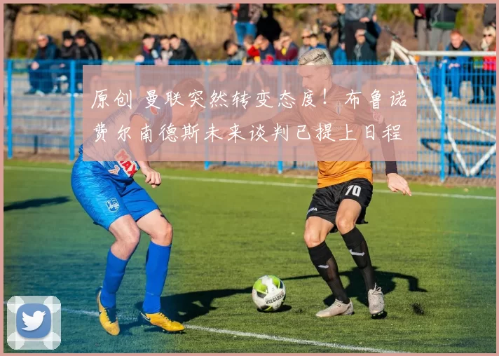 原创 曼联突然转变态度！布鲁诺・费尔南德斯未来谈判已提上日程