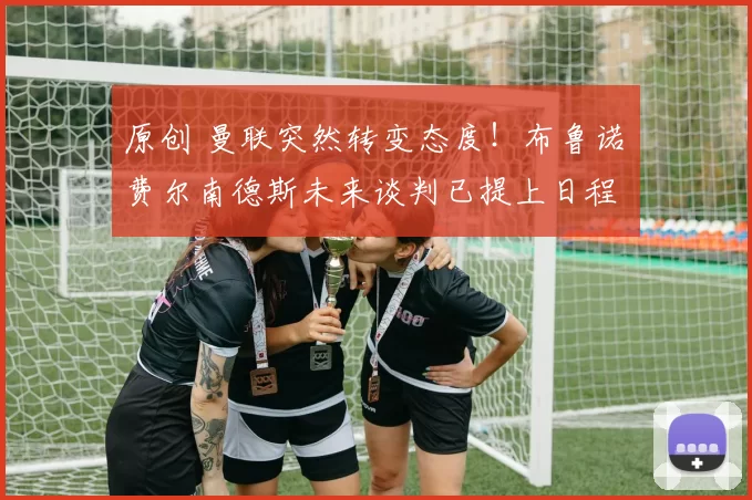 原创 曼联突然转变态度！布鲁诺・费尔南德斯未来谈判已提上日程