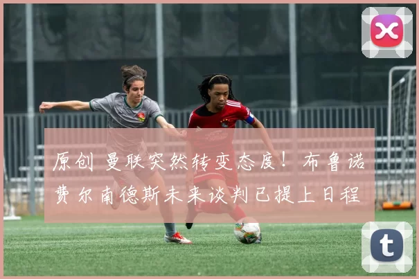 原创 曼联突然转变态度！布鲁诺・费尔南德斯未来谈判已提上日程