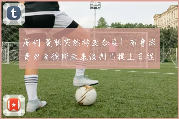 原创 曼联突然转变态度！布鲁诺・费尔南德斯未来谈判已提上日程