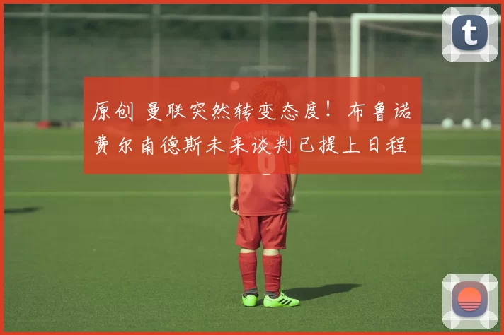 原创 曼联突然转变态度！布鲁诺・费尔南德斯未来谈判已提上日程