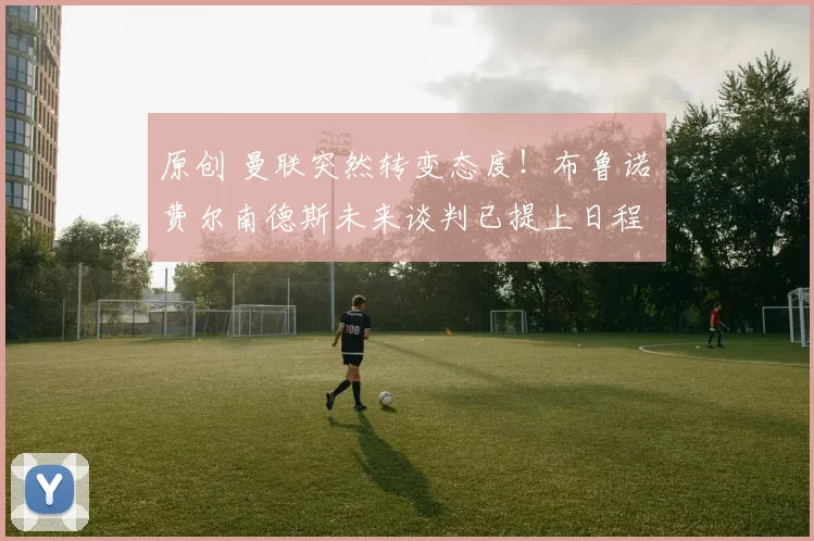 原创 曼联突然转变态度！布鲁诺・费尔南德斯未来谈判已提上日程