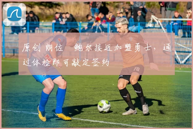 原创 朗佐・鲍尔接近加盟勇士，通过体检即可敲定签约