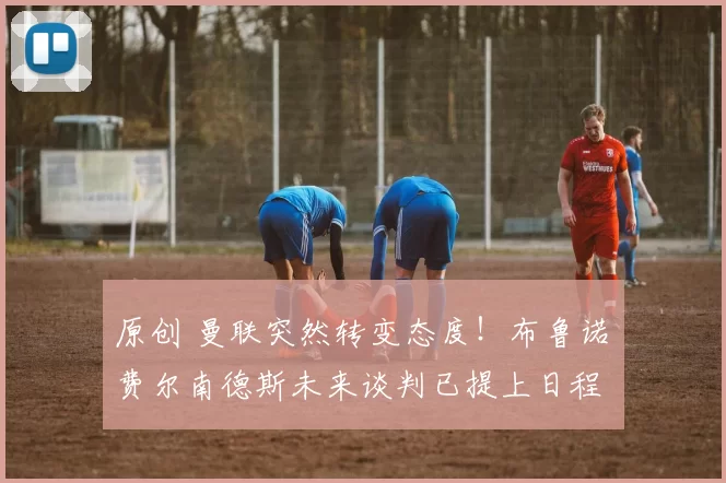 原创 曼联突然转变态度！布鲁诺・费尔南德斯未来谈判已提上日程