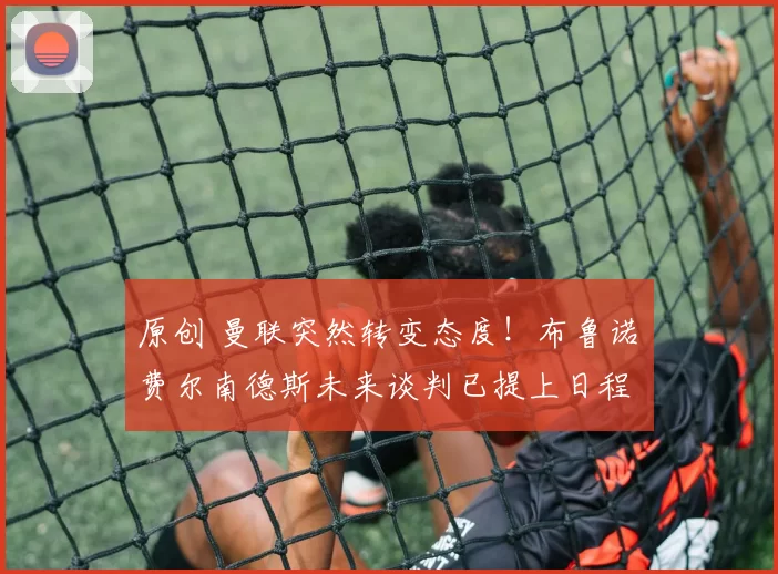 原创 曼联突然转变态度！布鲁诺・费尔南德斯未来谈判已提上日程