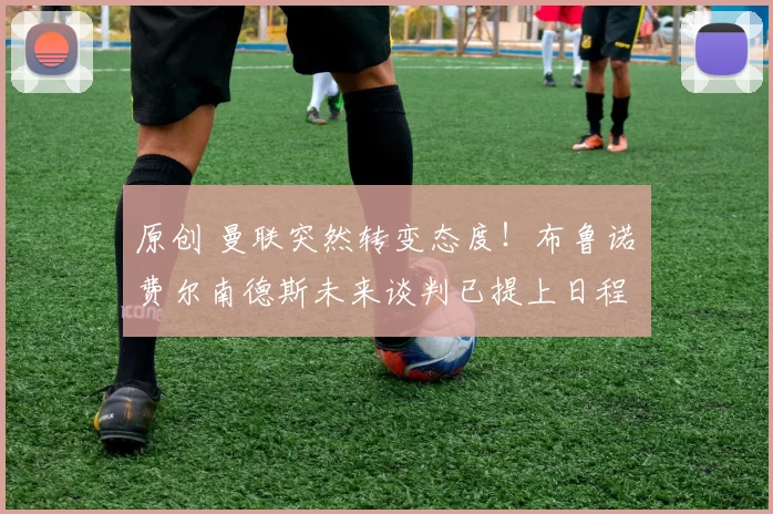 原创 曼联突然转变态度！布鲁诺・费尔南德斯未来谈判已提上日程