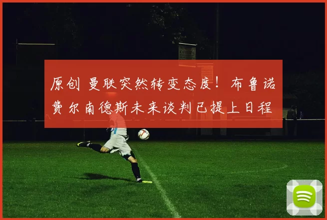 原创 曼联突然转变态度！布鲁诺・费尔南德斯未来谈判已提上日程