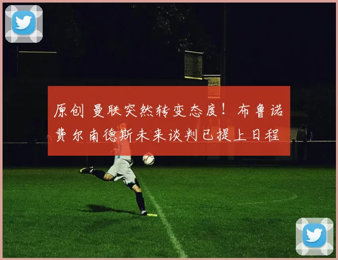 原创 曼联突然转变态度！布鲁诺・费尔南德斯未来谈判已提上日程