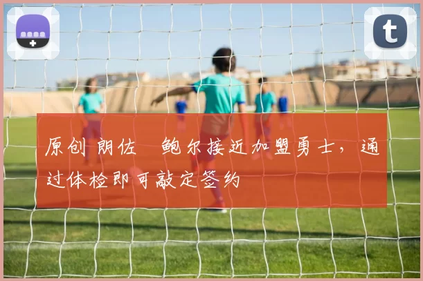 原创 朗佐・鲍尔接近加盟勇士，通过体检即可敲定签约
