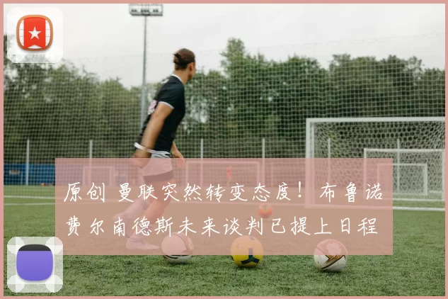 原创 曼联突然转变态度！布鲁诺・费尔南德斯未来谈判已提上日程