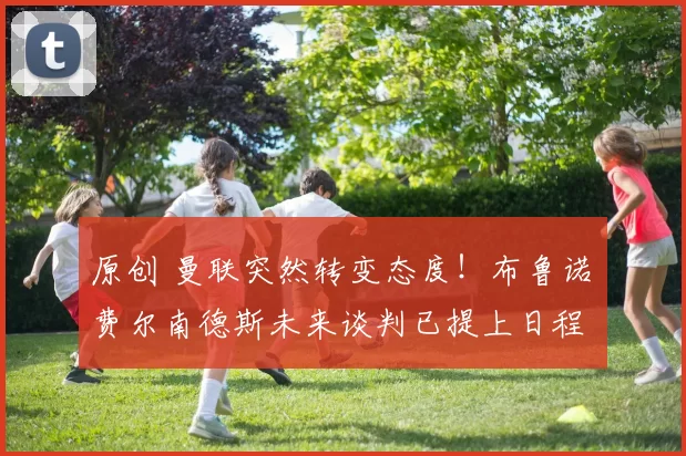 原创 曼联突然转变态度！布鲁诺・费尔南德斯未来谈判已提上日程