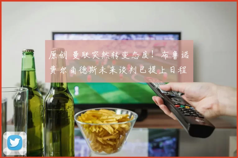 原创 曼联突然转变态度！布鲁诺・费尔南德斯未来谈判已提上日程