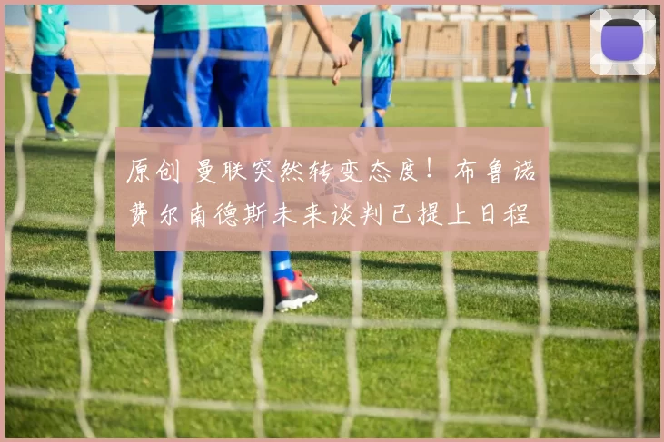 原创 曼联突然转变态度！布鲁诺・费尔南德斯未来谈判已提上日程