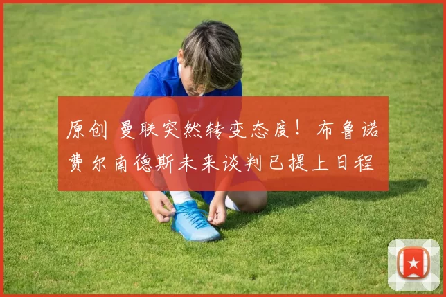 原创 曼联突然转变态度！布鲁诺・费尔南德斯未来谈判已提上日程