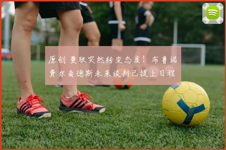 原创 曼联突然转变态度！布鲁诺・费尔南德斯未来谈判已提上日程