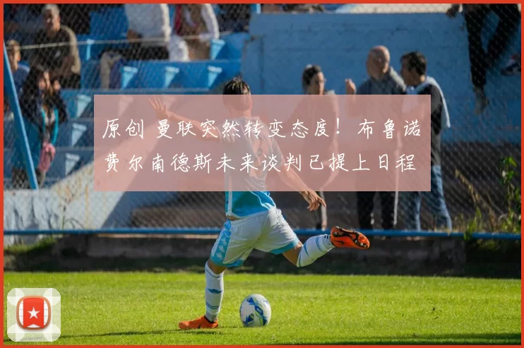 原创 曼联突然转变态度!布鲁诺・费尔南德斯未来谈判已提上日程