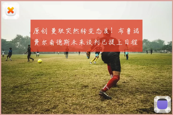 原创 曼联突然转变态度！布鲁诺・费尔南德斯未来谈判已提上日程