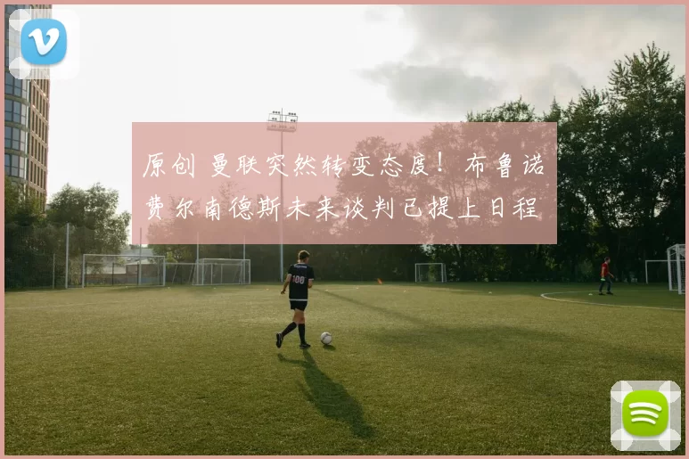 原创 曼联突然转变态度！布鲁诺・费尔南德斯未来谈判已提上日程