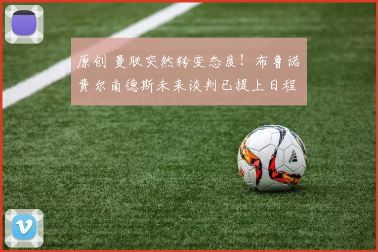 原创 曼联突然转变态度！布鲁诺・费尔南德斯未来谈判已提上日程