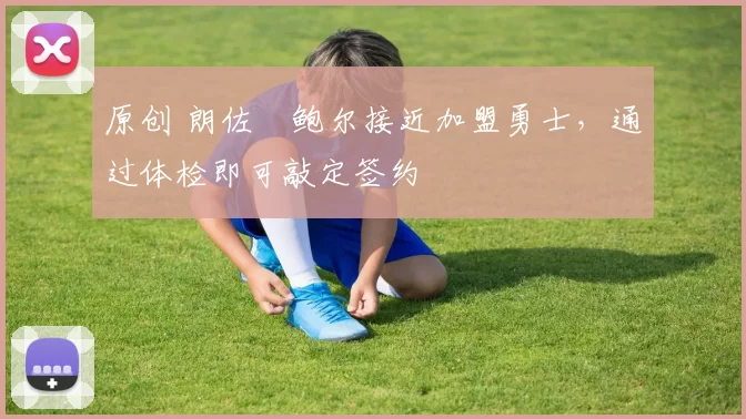 原创 朗佐・鲍尔接近加盟勇士，通过体检即可敲定签约