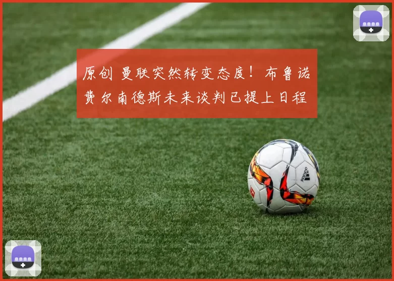 原创 曼联突然转变态度！布鲁诺・费尔南德斯未来谈判已提上日程