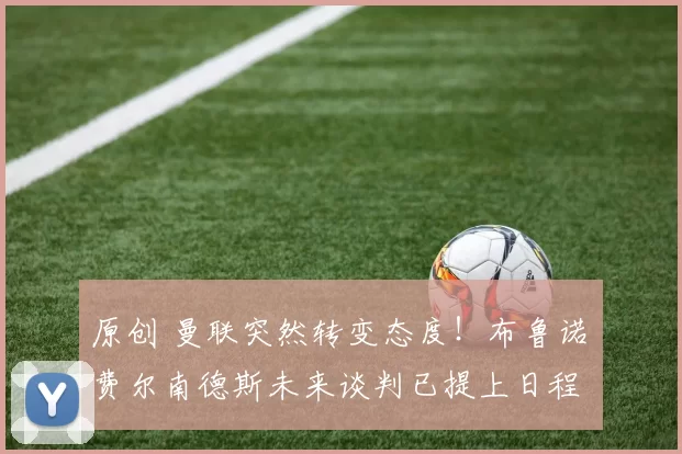 原创 曼联突然转变态度！布鲁诺・费尔南德斯未来谈判已提上日程