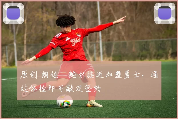 原创 朗佐・鲍尔接近加盟勇士，通过体检即可敲定签约