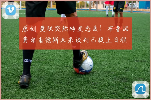 原创 曼联突然转变态度！布鲁诺・费尔南德斯未来谈判已提上日程