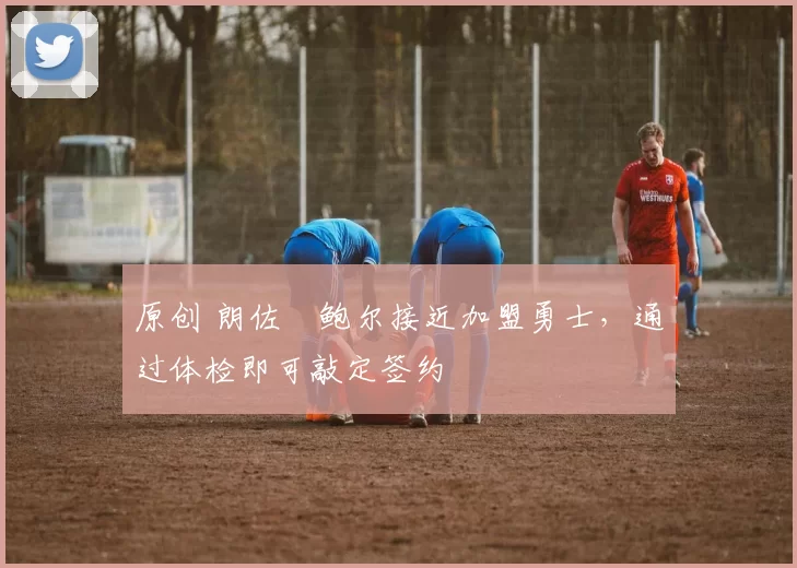 原创 朗佐・鲍尔接近加盟勇士，通过体检即可敲定签约