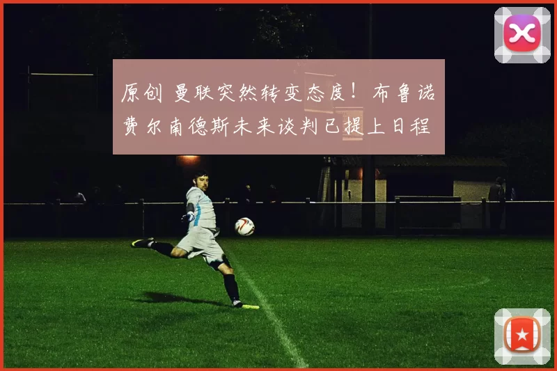 原创 曼联突然转变态度！布鲁诺・费尔南德斯未来谈判已提上日程