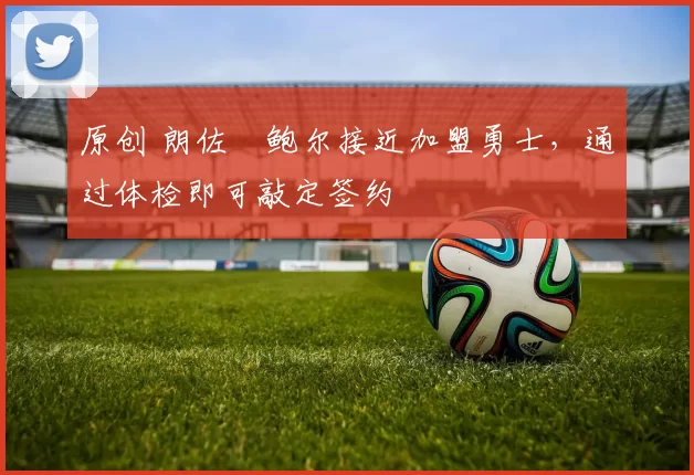 原创 朗佐・鲍尔接近加盟勇士，通过体检即可敲定签约