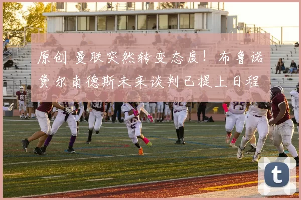 原创 曼联突然转变态度！布鲁诺・费尔南德斯未来谈判已提上日程