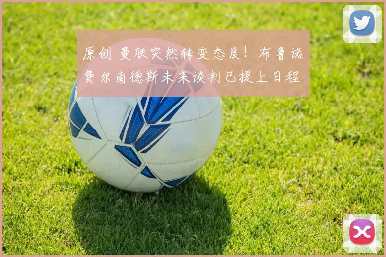 原创 曼联突然转变态度！布鲁诺・费尔南德斯未来谈判已提上日程