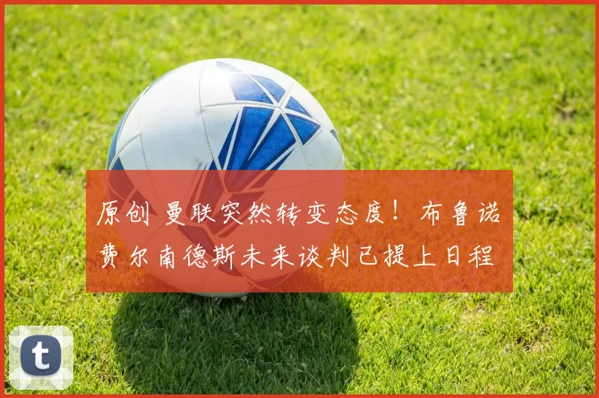 原创 曼联突然转变态度！布鲁诺・费尔南德斯未来谈判已提上日程