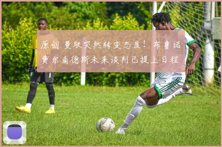 原创 曼联突然转变态度！布鲁诺・费尔南德斯未来谈判已提上日程