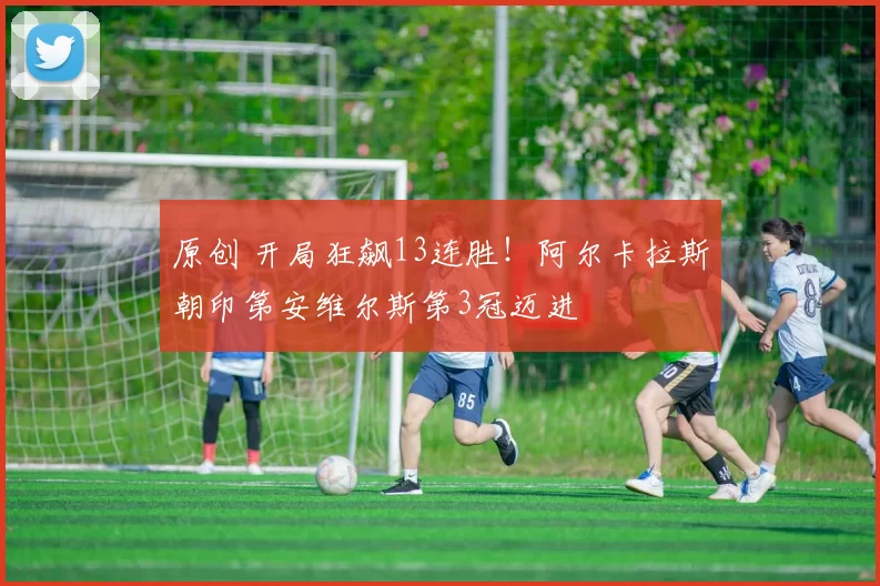 原创 开局狂飙13连胜！阿尔卡拉斯朝印第安维尔斯第3冠迈进