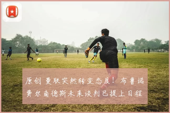 原创 曼联突然转变态度！布鲁诺・费尔南德斯未来谈判已提上日程