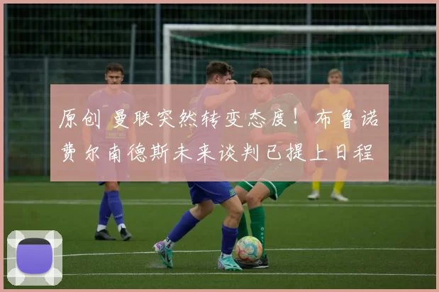 原创 曼联突然转变态度！布鲁诺・费尔南德斯未来谈判已提上日程