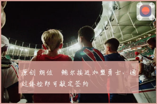 原创 朗佐・鲍尔接近加盟勇士，通过体检即可敲定签约